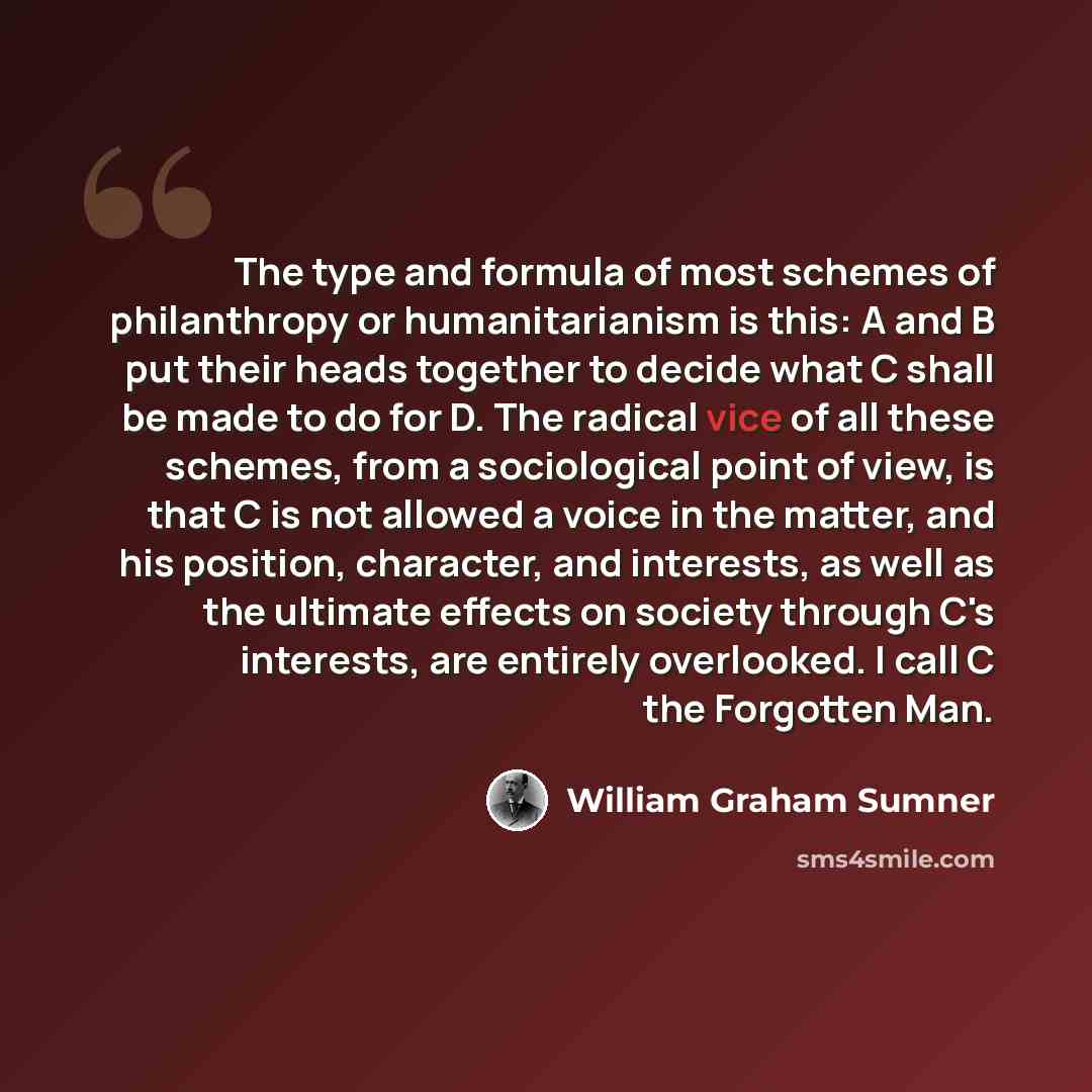 “The type and formula of most schemes of philanthropy or humanitarianism is this: A and B put their heads together to decide what C shall be made to do for D. The radical vice of all these schemes, from a sociological point of view, is that C is not allowed a voice in the matter, and his position…” quote by William Graham Sumner