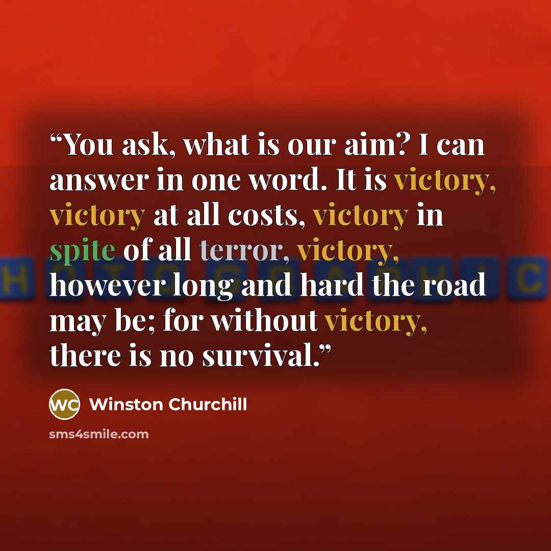 “You ask, what is our aim? I can answer in one word. It is victory, victory at all costs, victory in spite of all terror, victory, however long and hard the road may be; for without victory, there is no survival.” quote by Winston Churchill