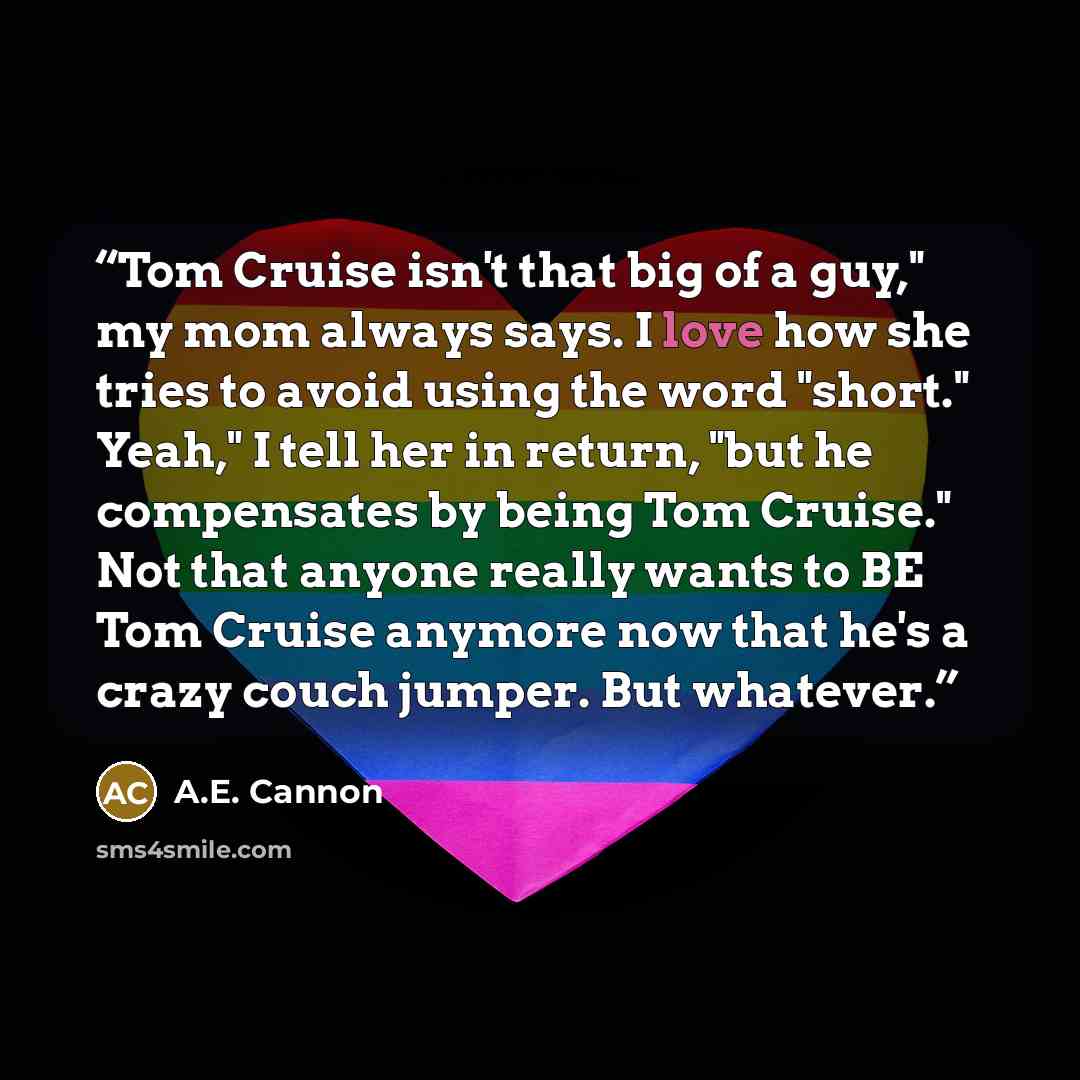 “Tom Cruise isn't that big of a guy," my mom always says. I love how she tries to avoid using the word "short." Yeah," I tell her in return, "but he compensates by being Tom Cruise." Not that anyone really wants to BE Tom Cruise anymore now that he's a crazy couch jumper. But whatever.” quote by A.E. Cannon