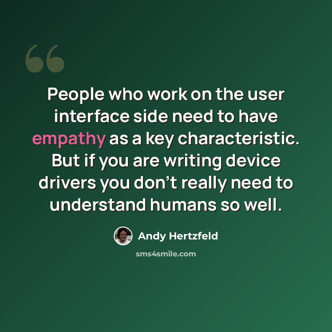 “People who work on the user interface side need to have empathy as a key characteristic. But if you are writing device drivers you don't really need to understand humans so well.” quote by Andy Hertzfeld