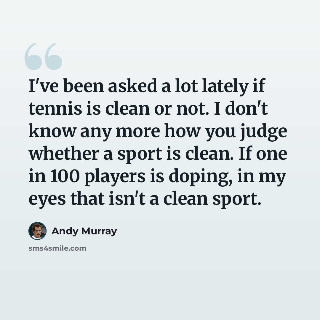 “I've been asked a lot lately if tennis is clean or not. I don't know any more how you judge whether a sport is clean. If one in 100 players is doping, in my eyes that isn't a clean sport.” quote by Andy Murray