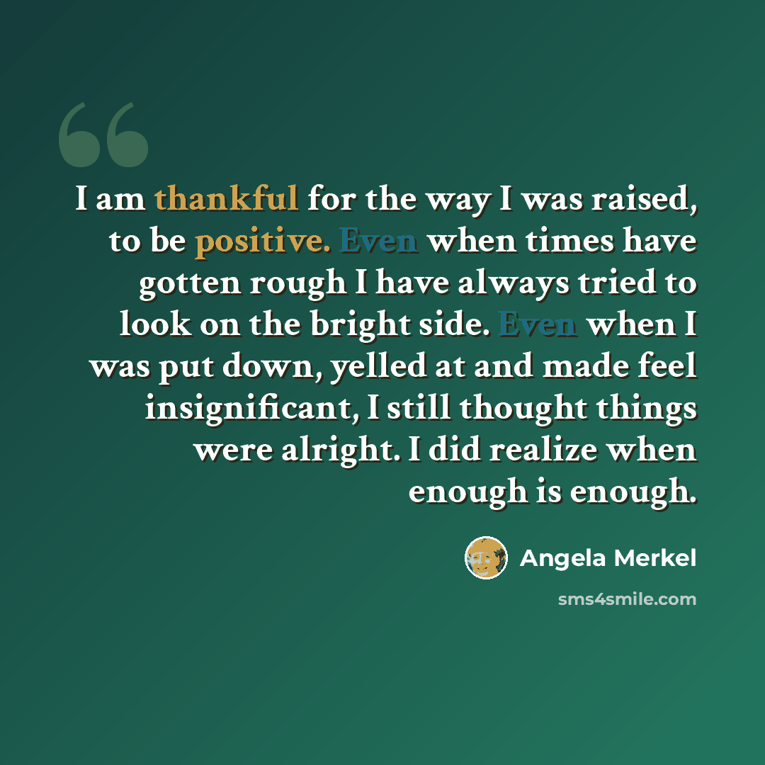 “I am thankful for the way I was raised, to be positive. Even when times have gotten rough I have always tried to look on the bright side. Even when I was put down, yelled at and made feel insignificant, I still thought things were alright. I did realize when enough is enough.” quote by Angela Merkel
