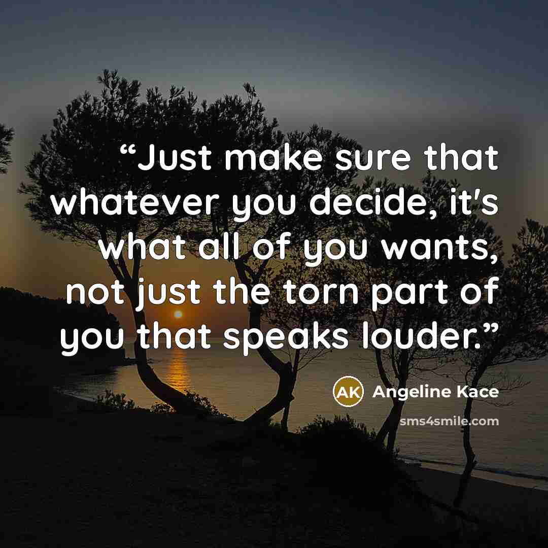“Just make sure that whatever you decide, it's what all of you wants, not just the torn part of you that speaks louder.” quote by Angeline Kace