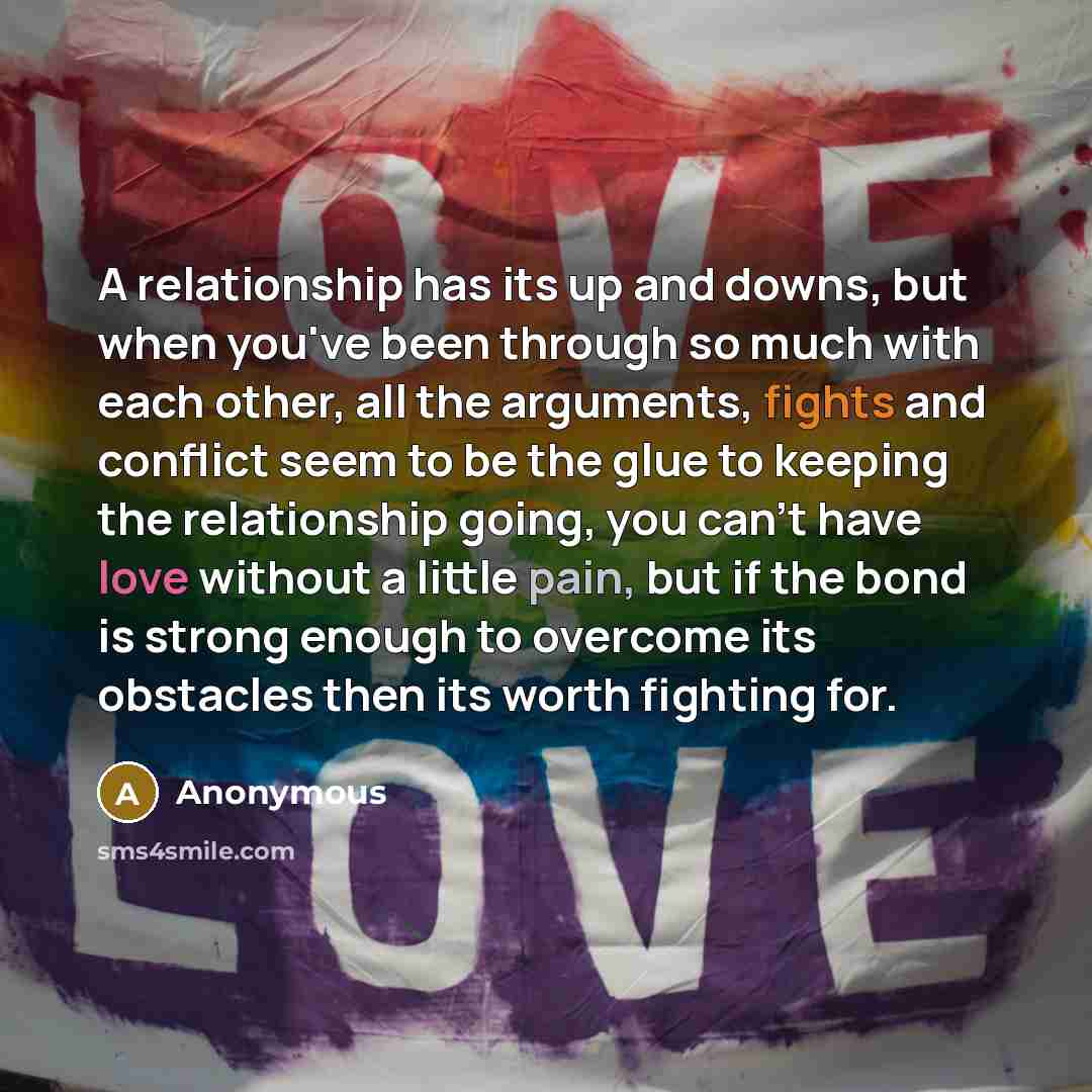 “A relationship has its up and downs, but when you've been through so much with each other, all the arguments, fights and conflict seem to be the glue to keeping the relationship going, you can't have love without a little pain, but if the bond is strong enough to overcome its obstacles then its…” quote by Anonymous