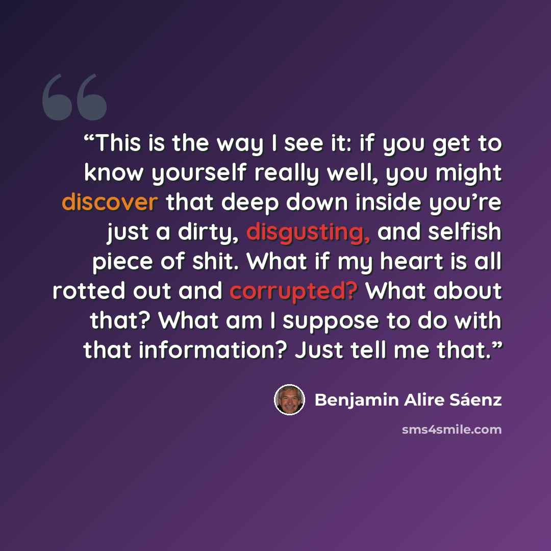 “This is the way I see it: if you get to know yourself really well, you might discover that deep down inside you’re just a dirty, disgusting, and selfish piece of shit. What if my heart is all rotted out and corrupted? What about that? What am I suppose to do with that information? Just tell me that.” quote by Benjamin Alire Sáenz