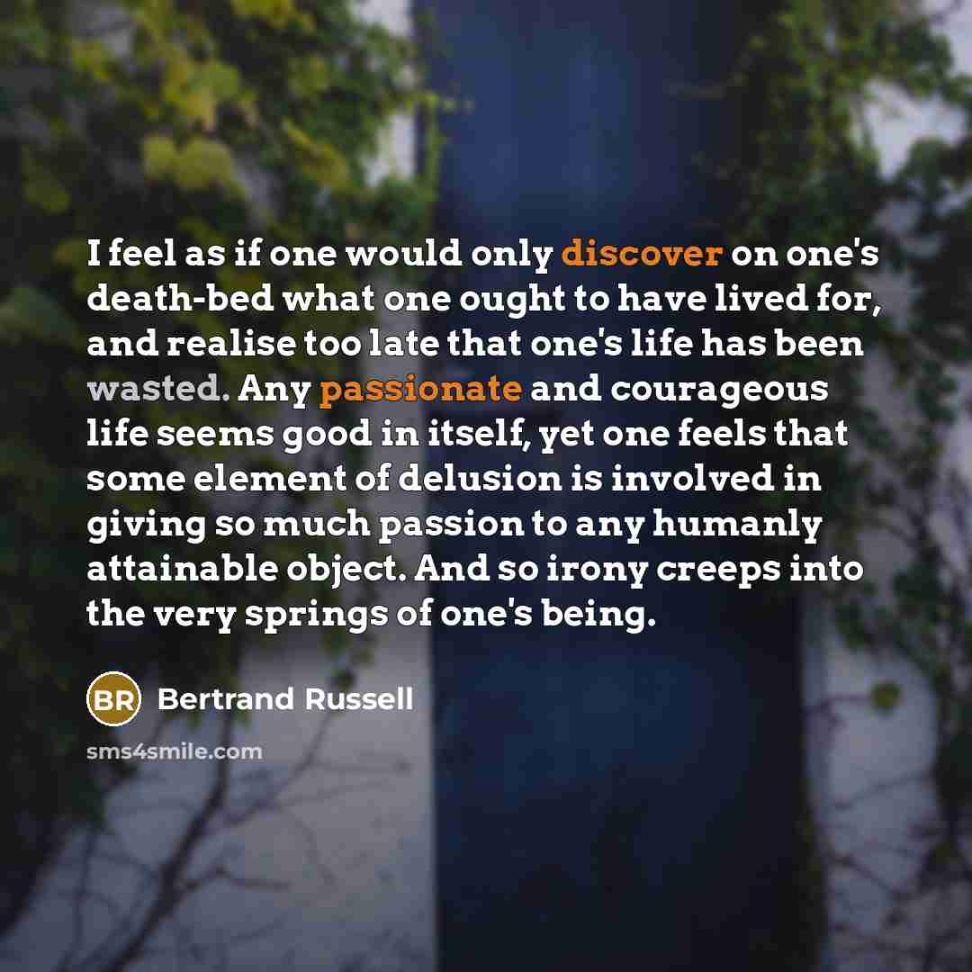 “I feel as if one would only discover on one's death-bed what one ought to have lived for, and realise too late that one's life has been wasted. Any passionate and courageous life seems good in itself, yet one feels that some element of delusion is involved in giving so much passion to any humanly…” quote by Bertrand Russell
