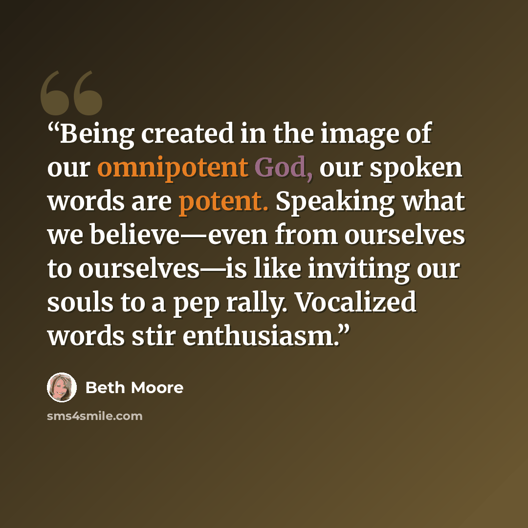 “Being created in the image of our omnipotent God, our spoken words are potent. Speaking what we believe—even from ourselves to ourselves—is like inviting our souls to a pep rally. Vocalized words stir enthusiasm.” quote by Beth Moore
