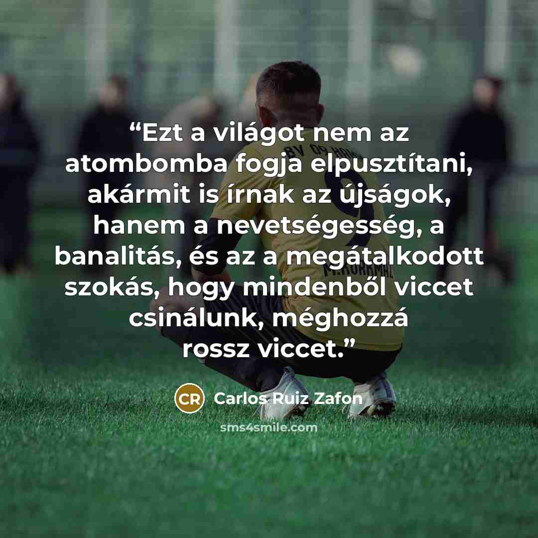 “Ezt a világot nem az atombomba fogja elpusztítani, akármit is írnak az újságok, hanem a nevetségesség, a banalitás, és az a megátalkodott szokás, hogy mindenből viccet csinálunk, méghozzá rossz viccet.” quote by Carlos Ruiz Zafón