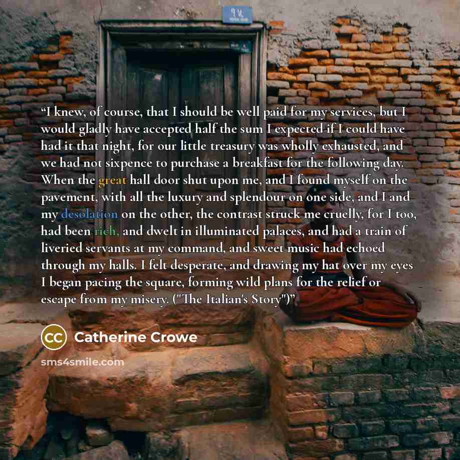 “I knew, of course, that I should be well paid for my services, but I would gladly have accepted half the sum I expected if I could have had it that night, for our little treasury was wholly exhausted, and we had not sixpence to purchase a breakfast for the following day. When the great hall door…” quote by Catherine Crowe