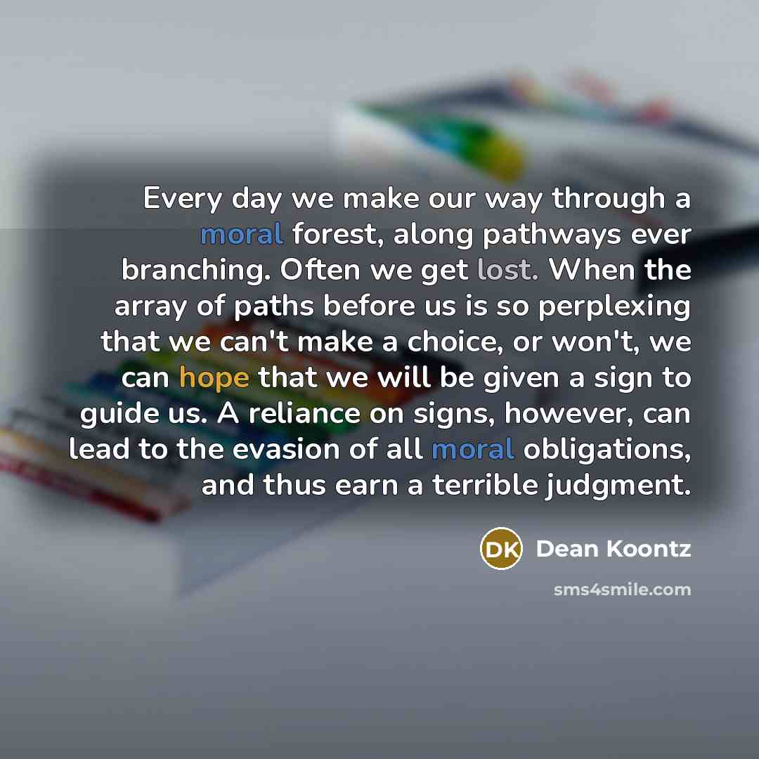 “Every day we make our way through a moral forest, along pathways ever branching. Often we get lost. When the array of paths before us is so perplexing that we can't make a choice, or won't, we can hope that we will be given a sign to guide us. A reliance on signs, however, can lead to the evasion…” quote by Dean Koontz