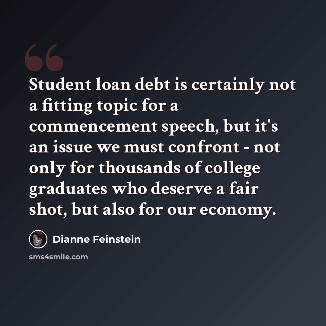 “Student loan debt is certainly not a fitting topic for a commencement speech, but it's an issue we must confront - not only for thousands of college graduates who deserve a fair shot, but also for our economy.” quote by Dianne Feinstein
