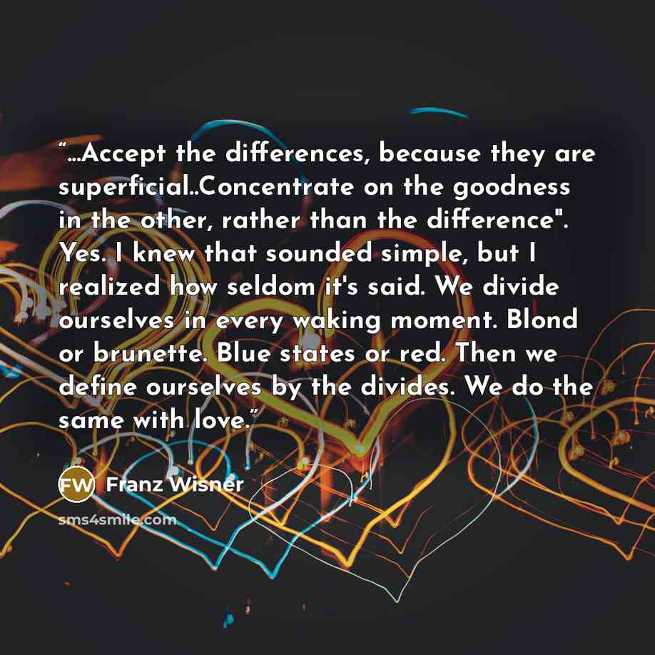 “...Accept the differences, because they are superficial..Concentrate on the goodness in the other, rather than the difference". Yes. I knew that sounded simple, but I realized how seldom it's said. We divide ourselves in every waking moment. Blond or brunette. Blue states or red. Then we define…” quote by Franz Wisner