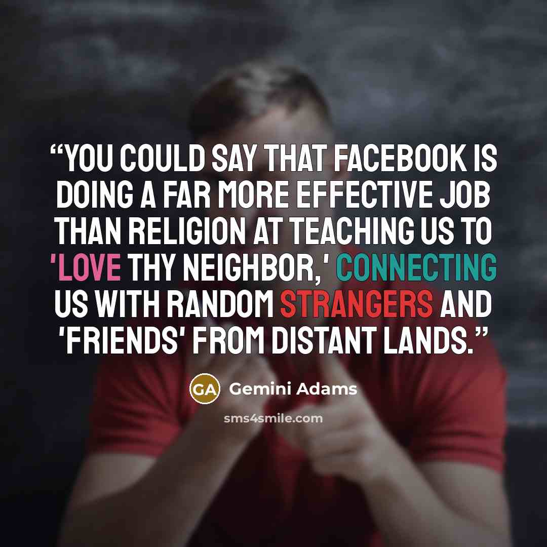 “You could say that Facebook is doing a far more effective job than religion at teaching us to 'love thy neighbor,' connecting us with random strangers and 'friends' from distant lands.” quote by Gemini Adams