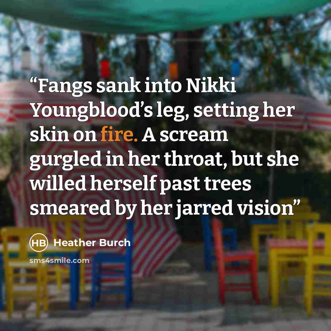 “Fangs sank into Nikki Youngblood’s leg, setting her skin on fire. A scream gurgled in her throat, but she willed herself past trees smeared by her jarred vision” quote by Heather Burch