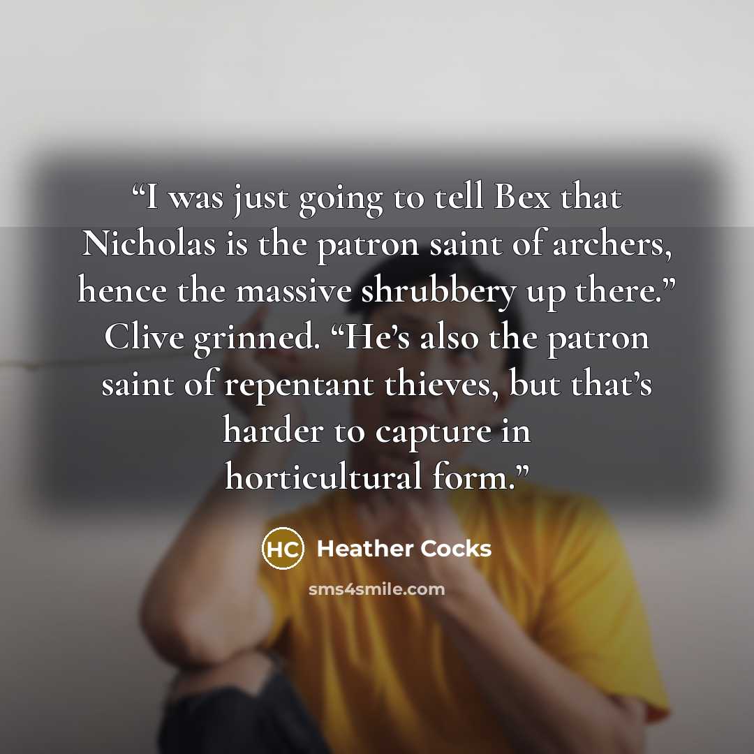 “I was just going to tell Bex that Nicholas is the patron saint of archers, hence the massive shrubbery up there.” Clive grinned. “He’s also the patron saint of repentant thieves, but that’s harder to capture in horticultural form.” quote by Heather Cocks