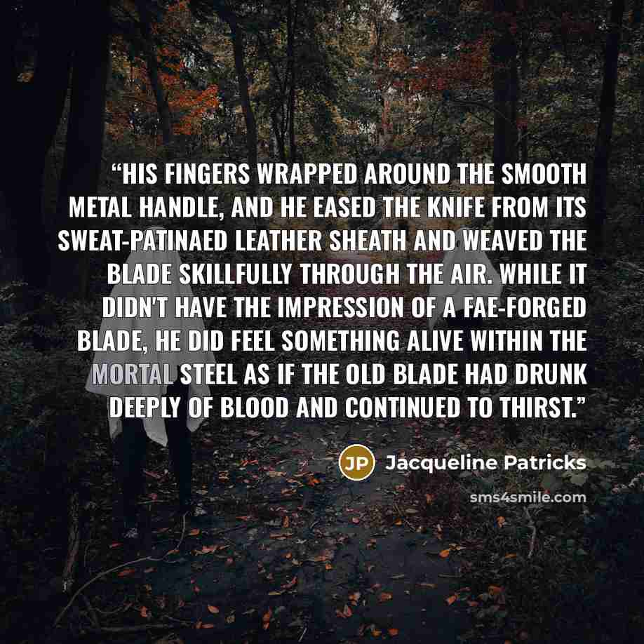 “His fingers wrapped around the smooth metal handle, and he eased the knife from its sweat-patinaed leather sheath and weaved the blade skillfully through the air. While it didn't have the impression of a Fae-forged blade, he did feel something alive within the mortal steel as if the old blade had…” quote by Jacqueline Patricks