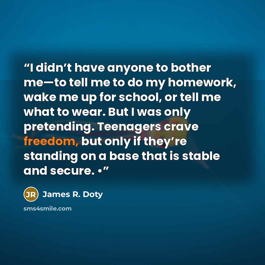 “I didn’t have anyone to bother me—to tell me to do my homework, wake me up for school, or tell me what to wear. But I was only pretending. Teenagers crave freedom, but only if they’re standing on a base that is stable and secure. •” quote by James R. Doty