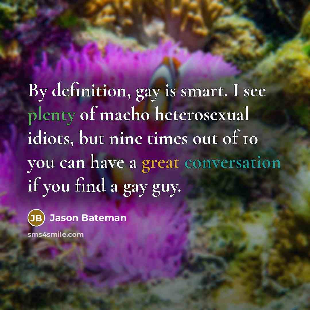 “By definition, gay is smart. I see plenty of macho heterosexual idiots, but nine times out of 10 you can have a great conversation if you find a gay guy.” quote by Jason Bateman