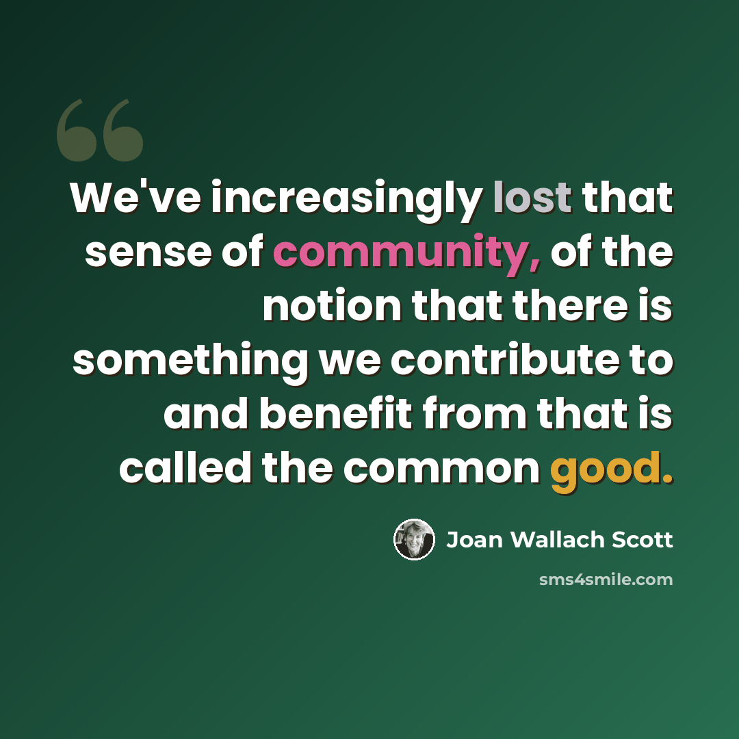 “We've increasingly lost that sense of community, of the notion that there is something we contribute to and benefit from that is called the common good.” quote by Joan Wallach Scott