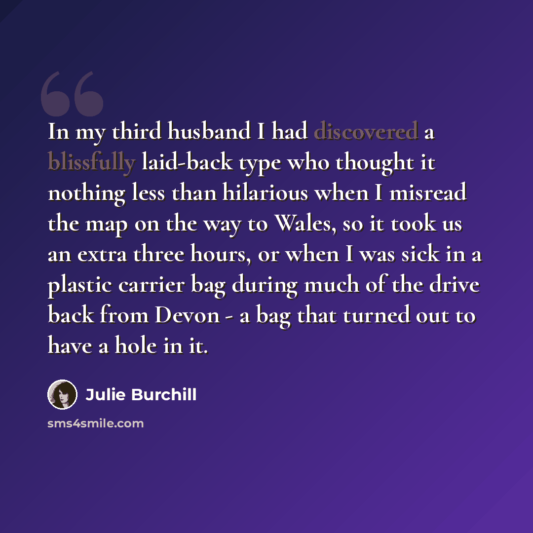 “In my third husband I had discovered a blissfully laid-back type who thought it nothing less than hilarious when I misread the map on the way to Wales, so it took us an extra three hours, or when I was sick in a plastic carrier bag during much of the drive back from Devon - a bag that turned out…” quote by Julie Burchill
