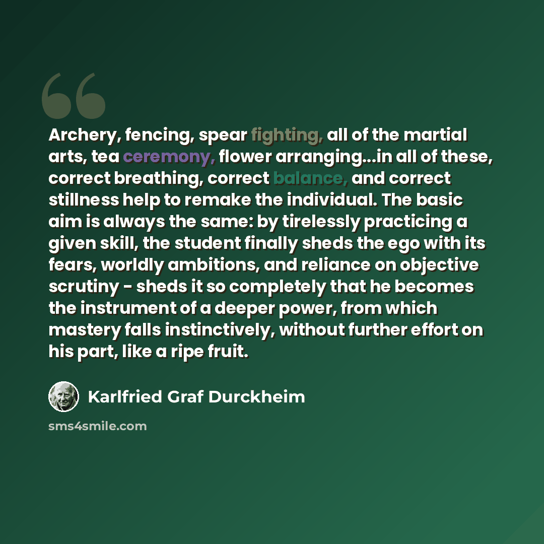 “Archery, fencing, spear fighting, all of the martial arts, tea ceremony, flower arranging...in all of these, correct breathing, correct balance, and correct stillness help to remake the individual. The basic aim is always the same: by tirelessly practicing a given skill, the student finally sheds…” quote by Karlfried Graf Durckheim