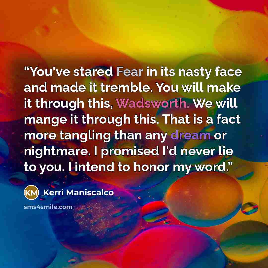 “You've stared Fear in its nasty face and made it tremble. You will make it through this, Wadsworth. We will mange it through this. That is a fact more tangling than any dream or nightmare. I promised I'd never lie to you. I intend to honor my word.” quote by Kerri Maniscalco
