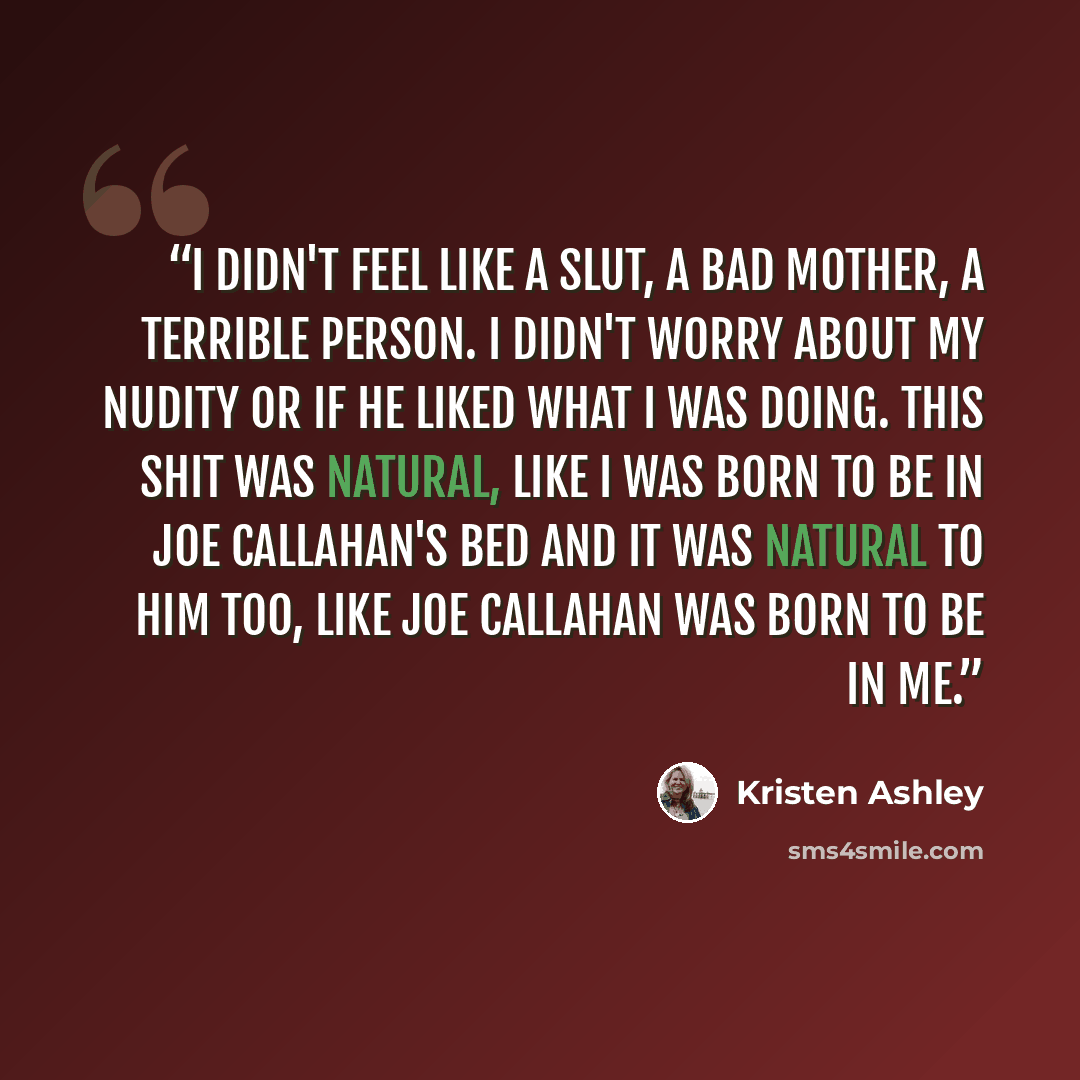 “I didn't feel like a slut, a bad mother, a terrible person. I didn't worry about my nudity or if he liked what I was doing. This shit was natural, like I was born to be in Joe Callahan's bed and it was natural to him too, like Joe Callahan was born to be in me.” quote by Kristen Ashley