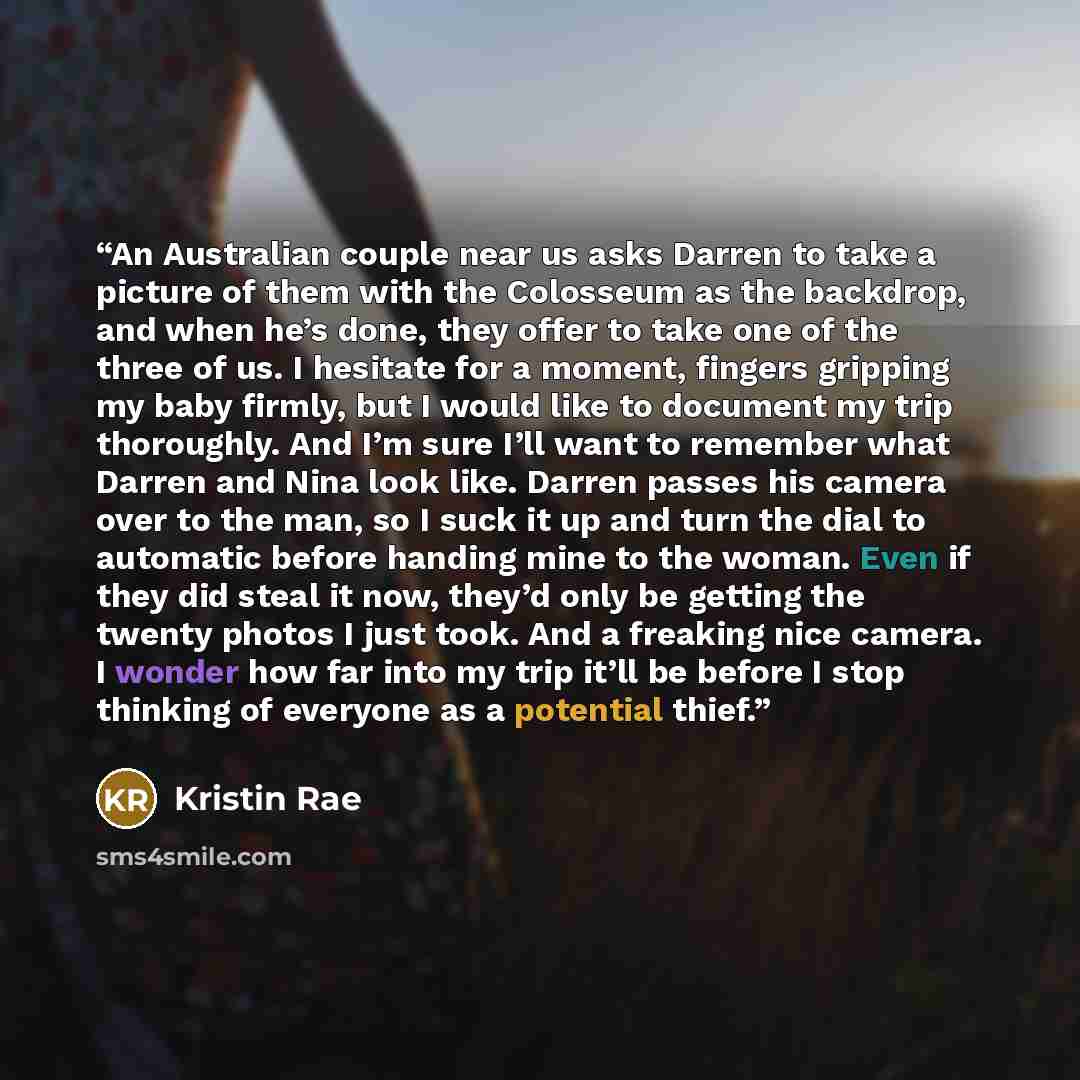 “An Australian couple near us asks Darren to take a picture of them with the Colosseum as the backdrop, and when he’s done, they offer to take one of the three of us. I hesitate for a moment, fingers gripping my baby firmly, but I would like to document my trip thoroughly. And I’m sure I’ll want to…” quote by Kristin Rae