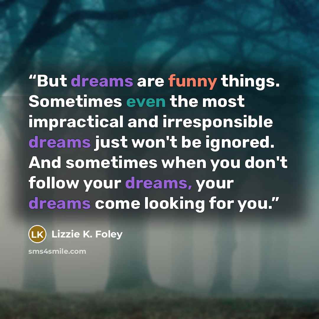 “But dreams are funny things. Sometimes even the most impractical and irresponsible dreams just won't be ignored. And sometimes when you don't follow your dreams, your dreams come looking for you.” quote by Lizzie K. Foley