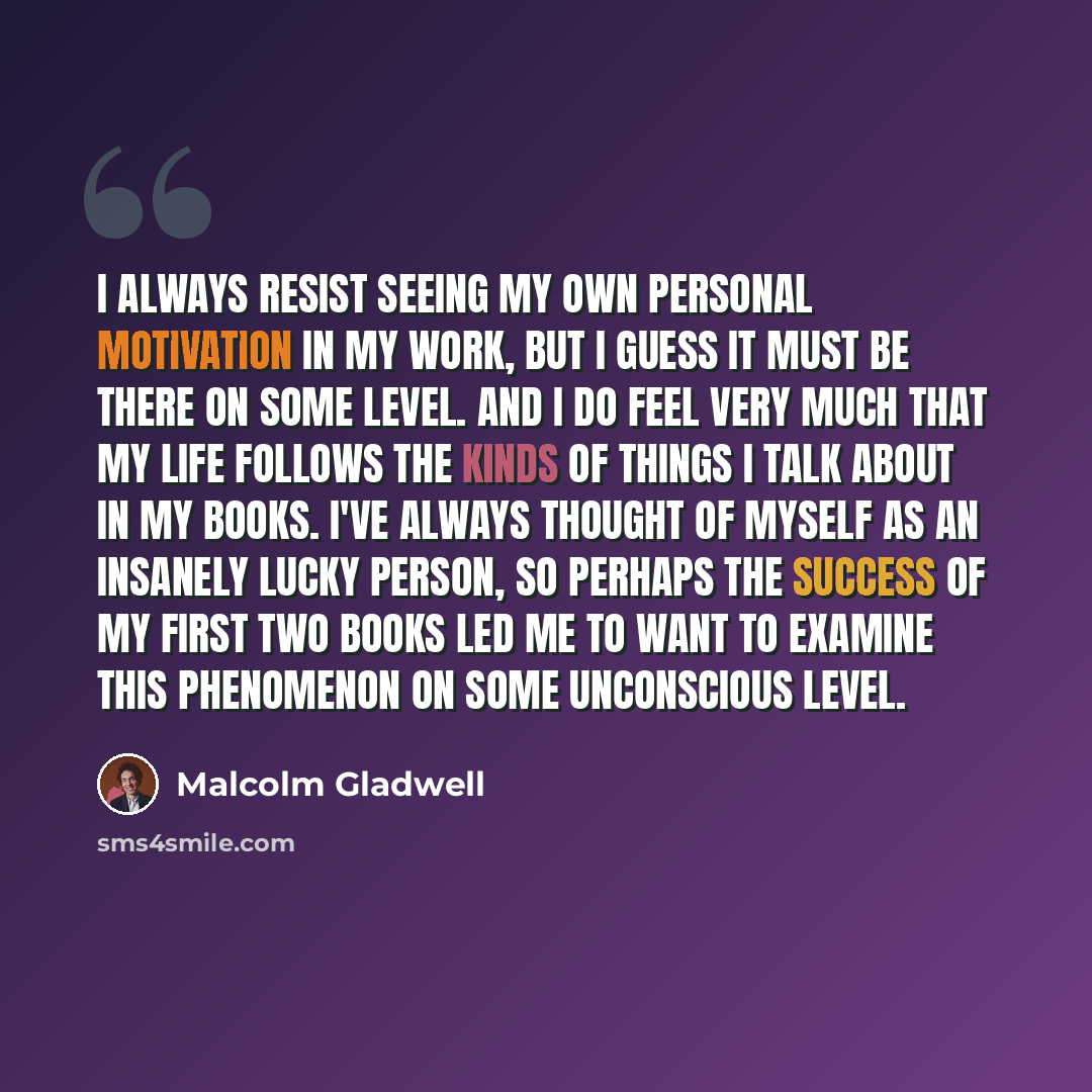 “I always resist seeing my own personal motivation in my work, but I guess it must be there on some level. And I do feel very much that my life follows the kinds of things I talk about in my books. I've always thought of myself as an insanely lucky person, so perhaps the success of my first two…” quote by Malcolm Gladwell