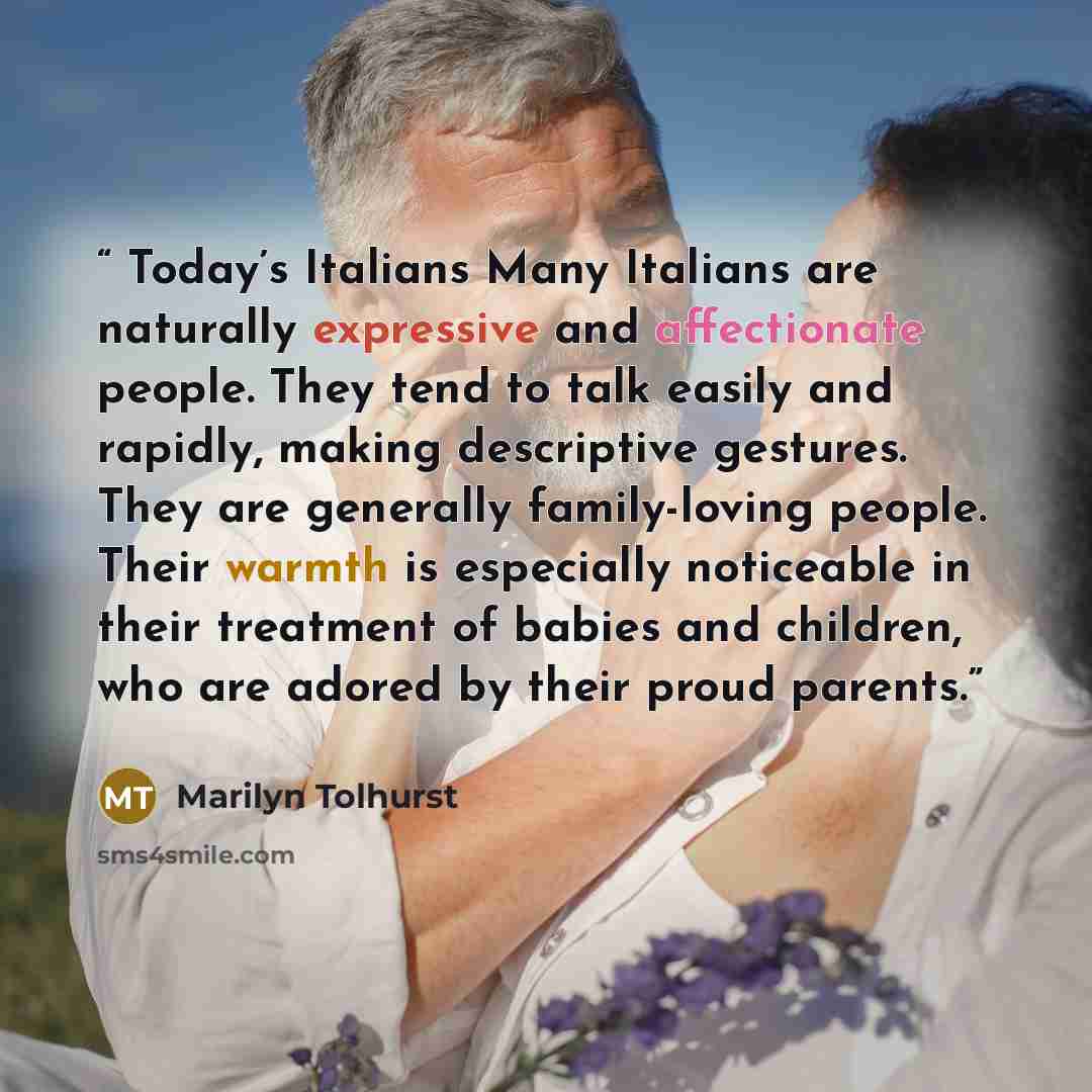 “Today’s Italians Many Italians are naturally expressive and affectionate people. They tend to talk easily and rapidly, making descriptive gestures. They are generally family-loving people. Their warmth is especially noticeable in their treatment of babies and children, who are adored by their…” quote by Marilyn Tolhurst