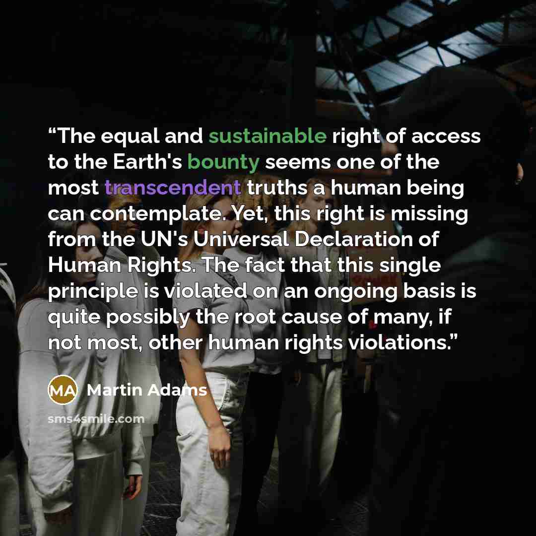 “The equal and sustainable right of access to the Earth's bounty seems one of the most transcendent truths a human being can contemplate. Yet, this right is missing from the UN's Universal Declaration of Human Rights. The fact that this single principle is violated on an ongoing basis is quite…” quote by Martin Adams