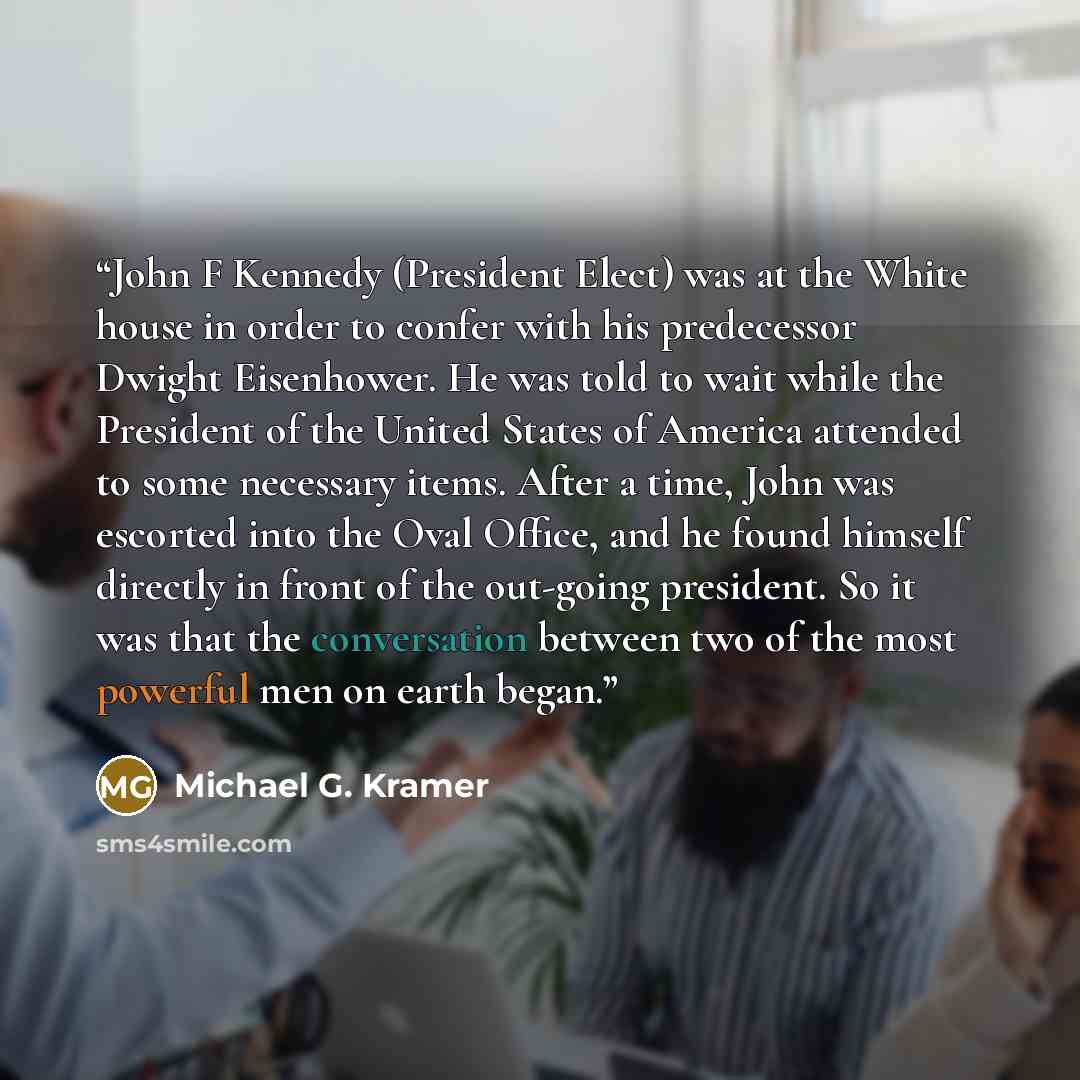 “John F Kennedy (President Elect) was at the White house in order to confer with his predecessor Dwight Eisenhower. He was told to wait while the President of the United States of America attended to some necessary items. After a time, John was escorted into the Oval Office, and he found himself…” quote by Michael G. Kramer