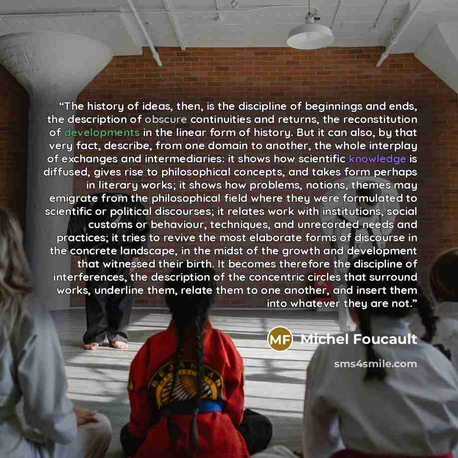“The history of ideas, then, is the discipline of beginnings and ends, the description of obscure continuities and returns, the reconstitution of developments in the linear form of history. But it can also, by that very fact, describe, from one domain to another, the whole interplay of exchanges…” quote by Michel Foucault