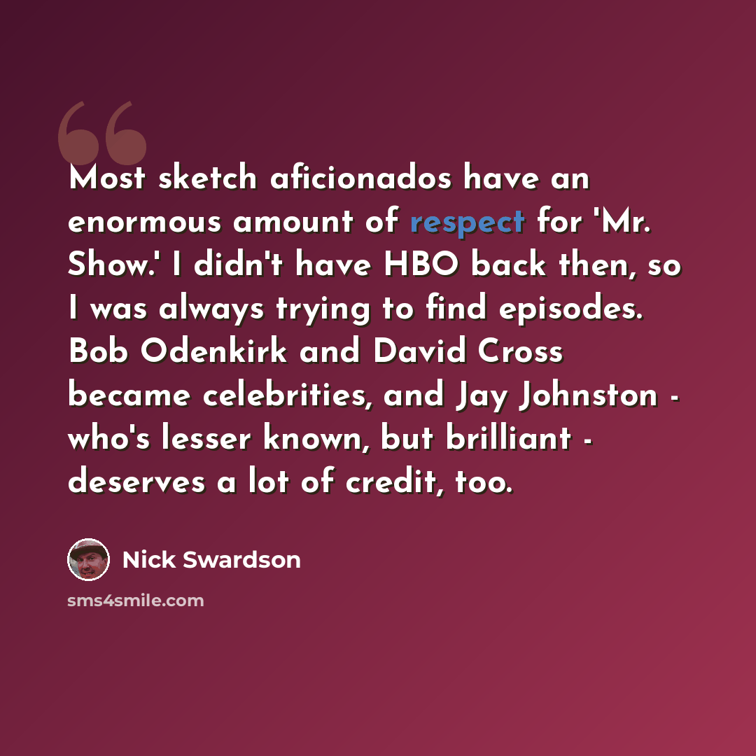 “Most sketch aficionados have an enormous amount of respect for 'Mr. Show.' I didn't have HBO back then, so I was always trying to find episodes. Bob Odenkirk and David Cross became celebrities, and Jay Johnston - who's lesser known, but brilliant - deserves a lot of credit, too.” quote by Nick Swardson
