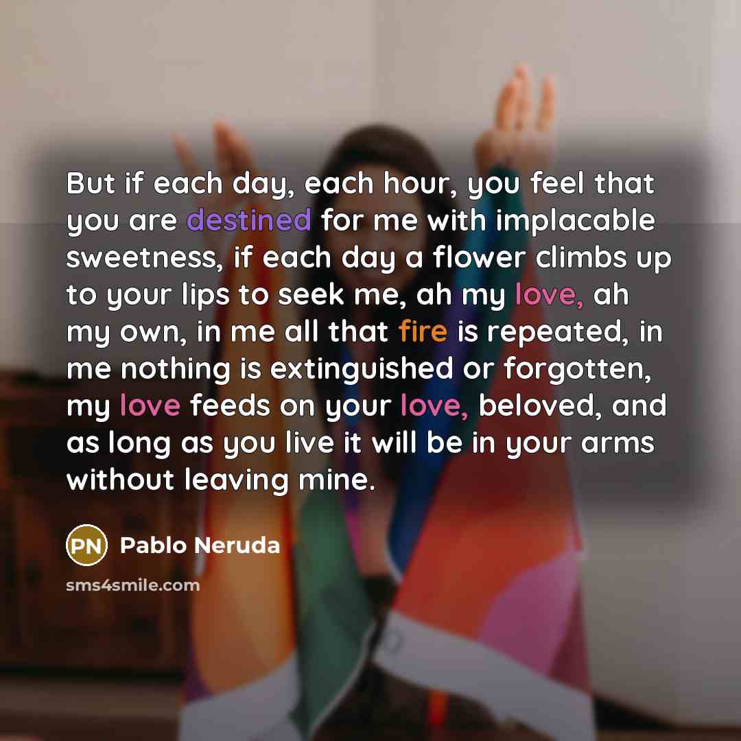 “But if each day, each hour, you feel that you are destined for me with implacable sweetness, if each day a flower climbs up to your lips to seek me, ah my love, ah my own, in me all that fire is repeated, in me nothing is extinguished or forgotten, my love feeds on your love, beloved, and as long…” quote by Pablo Neruda