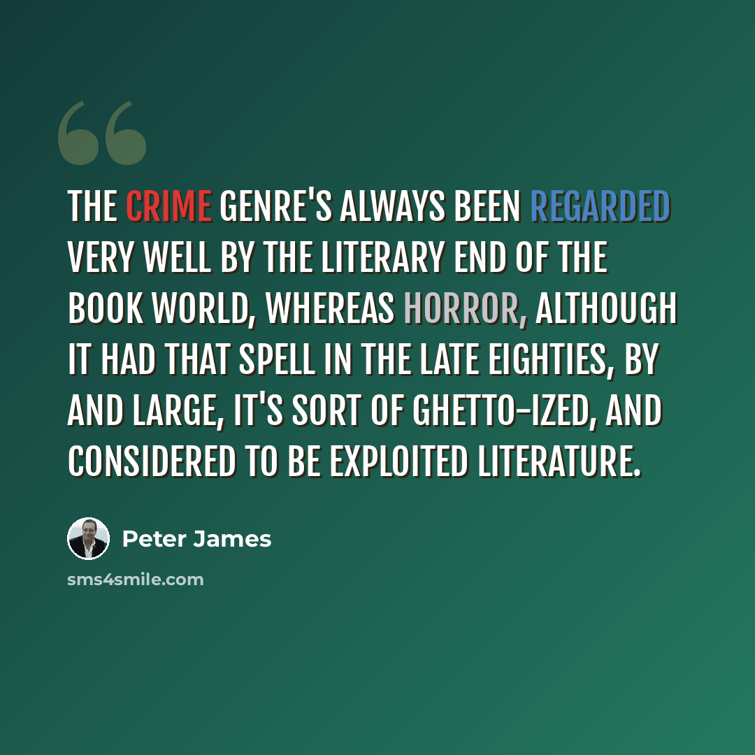 “The crime genre's always been regarded very well by the literary end of the book world, whereas horror, although it had that spell in the late eighties, by and large, it's sort of ghetto-ized, and considered to be exploited literature.” quote by Peter James