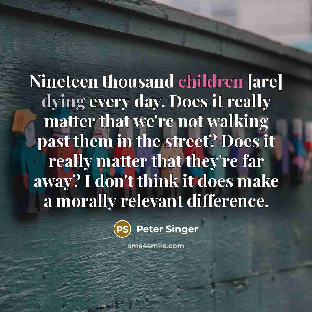 “Nineteen thousand children [are] dying every day. Does it really matter that we're not walking past them in the street? Does it really matter that they're far away? I don't think it does make a morally relevant difference.” quote by Peter Singer