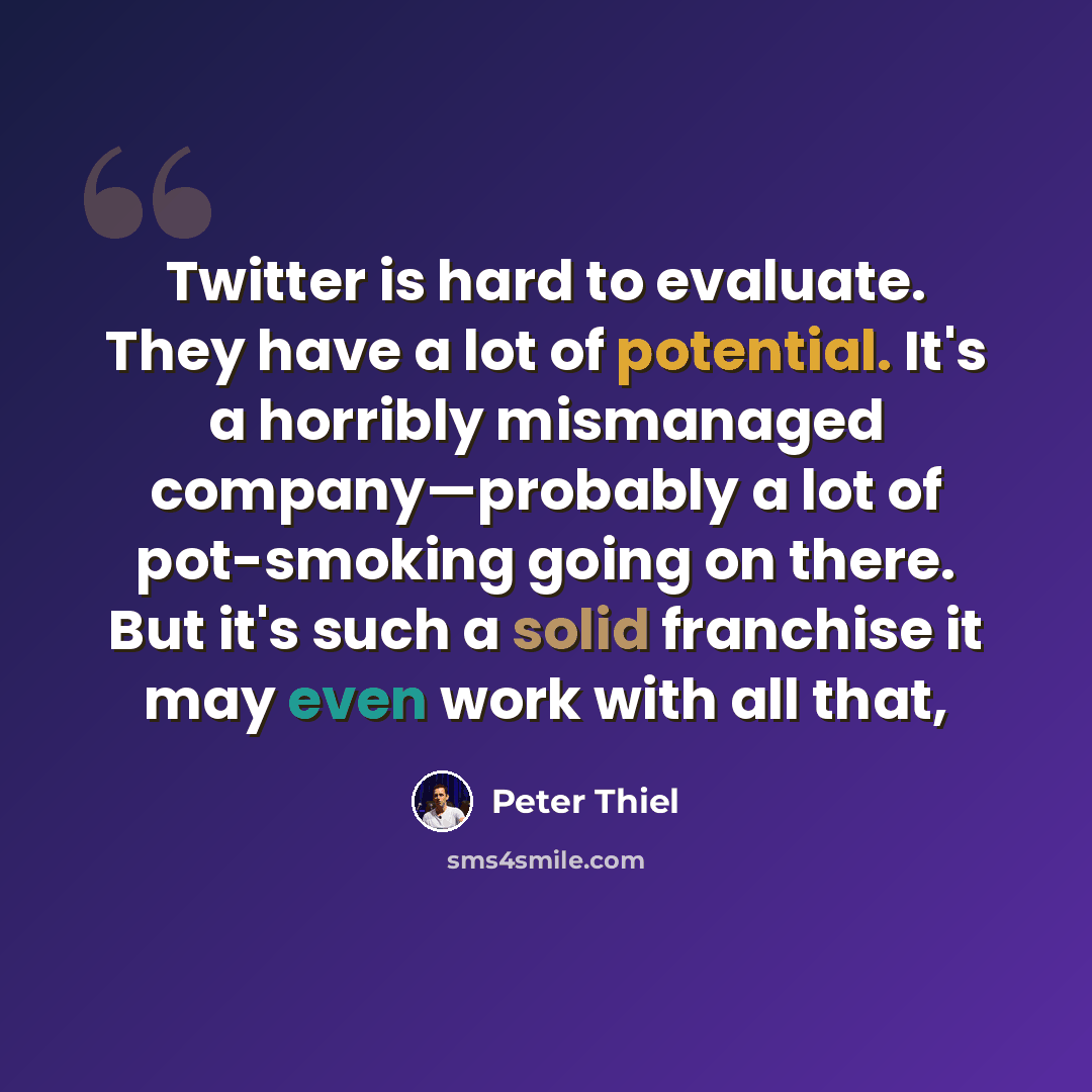 “Twitter is hard to evaluate. They have a lot of potential. It's a horribly mismanaged company—probably a lot of pot-smoking going on there. But it's such a solid franchise it may even work with all that,” quote by Peter Thiel