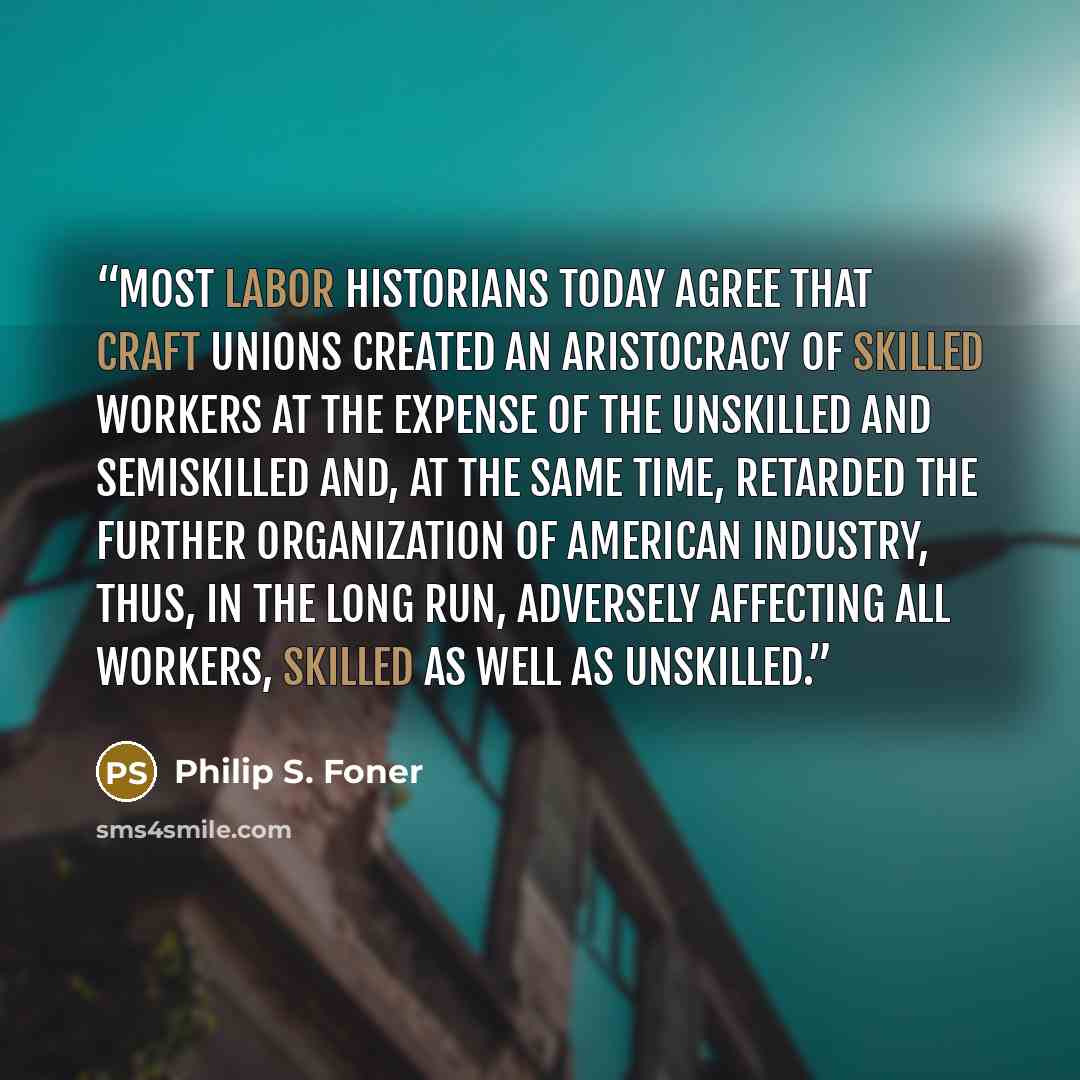 “Most labor historians today agree that craft unions created an aristocracy of skilled workers at the expense of the unskilled and semiskilled and, at the same time, retarded the further organization of American industry, thus, in the long run, adversely affecting all workers, skilled as well as…” quote by Philip S. Foner