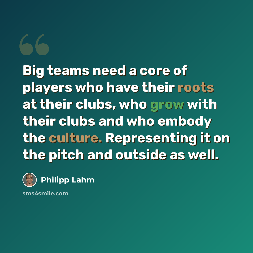 “Big teams need a core of players who have their roots at their clubs, who grow with their clubs and who embody the culture. Representing it on the pitch and outside as well.” quote by Philipp Lahm