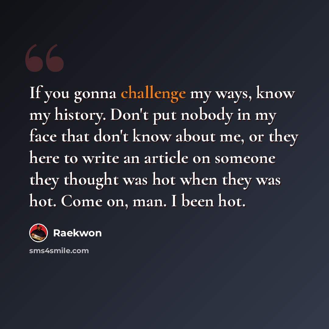 “If you gonna challenge my ways, know my history. Don't put nobody in my face that don't know about me, or they here to write an article on someone they thought was hot when they was hot. Come on, man. I been hot.” quote by Raekwon