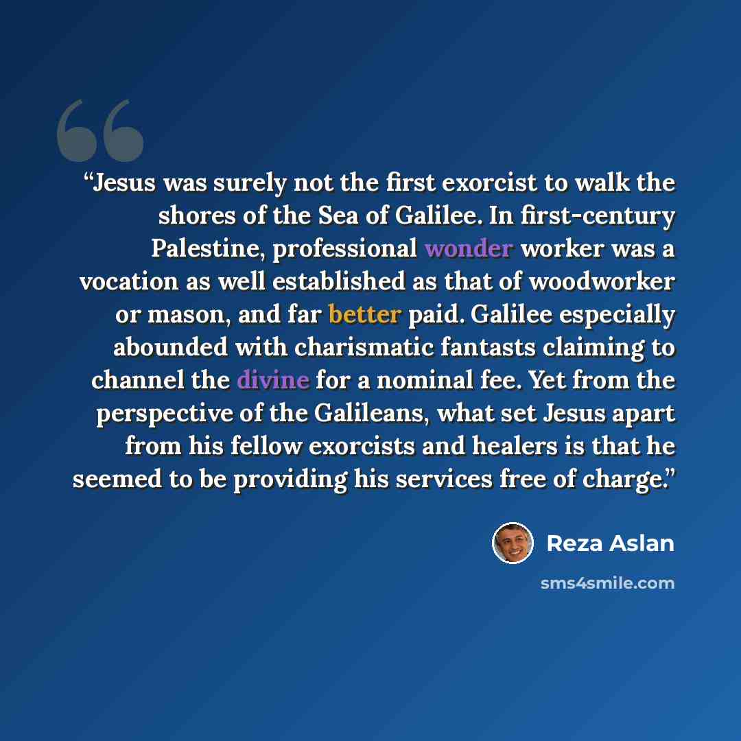 “Jesus was surely not the first exorcist to walk the shores of the Sea of Galilee. In first-century Palestine, professional wonder worker was a vocation as well established as that of woodworker or mason, and far better paid. Galilee especially abounded with charismatic fantasts claiming to channel…” quote by Reza Aslan