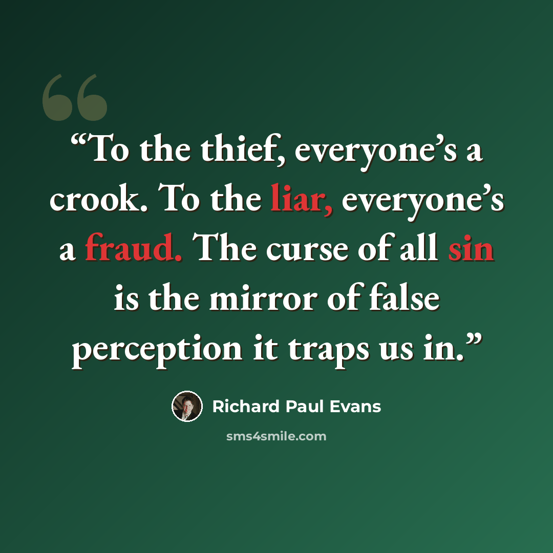 “To the thief, everyone’s a crook. To the liar, everyone’s a fraud. The curse of all sin is the mirror of false perception it traps us in.” quote by Richard Paul Evans