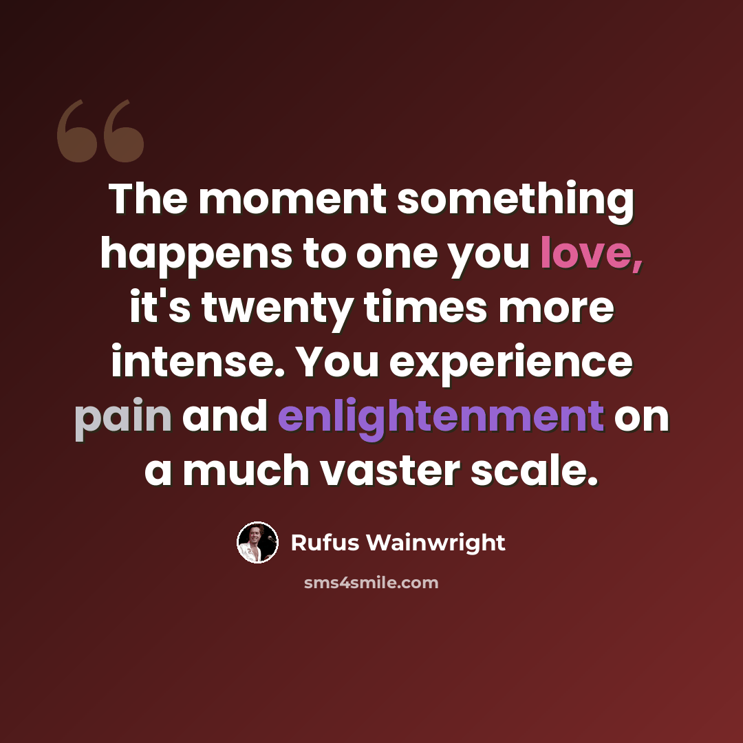 “The moment something happens to one you love, it's twenty times more intense. You experience pain and enlightenment on a much vaster scale.” quote by Rufus Wainwright