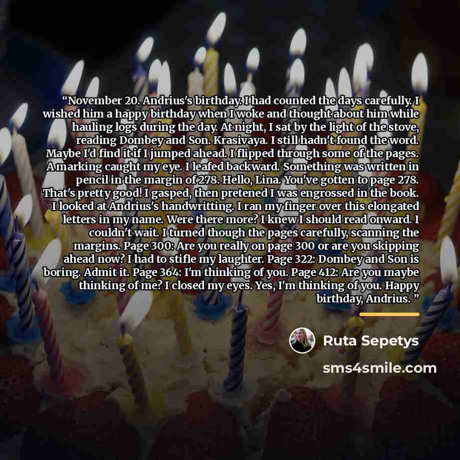 “November 20. Andrius's birthday. I had counted the days carefully. I wished him a happy birthday when I woke and thought about him while hauling logs during the day. At night, I sat by the light of the stove, reading Dombey and Son. Krasivaya. I still hadn't found the word. Maybe I'd find it if I…” quote by Ruta Sepetys