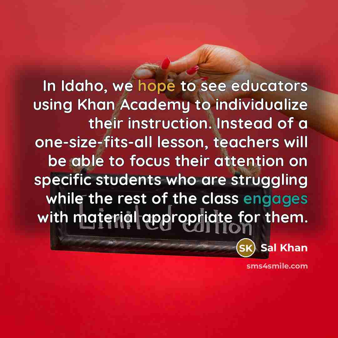 “In Idaho, we hope to see educators using Khan Academy to individualize their instruction. Instead of a one-size-fits-all lesson, teachers will be able to focus their attention on specific students who are struggling while the rest of the class engages with material appropriate for them.” quote by Sal Khan