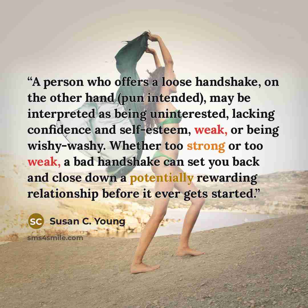 “A person who offers a loose handshake, on the other hand (pun intended), may be interpreted as being uninterested, lacking confidence and self-esteem, weak, or being wishy-washy. Whether too strong or too weak, a bad handshake can set you back and close down a potentially rewarding relationship…” quote by Susan C. Young