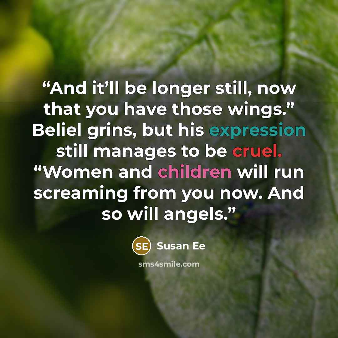 “And it’ll be longer still, now that you have those wings.” Beliel grins, but his expression still manages to be cruel. “Women and children will run screaming from you now. And so will angels.” quote by Susan Ee
