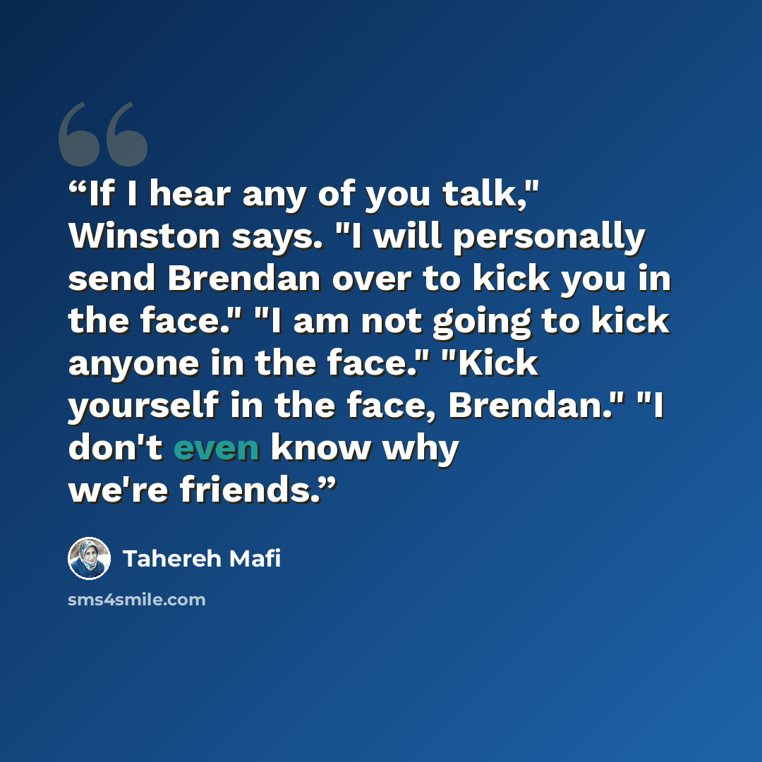 “If I hear any of you talk," Winston says. "I will personally send Brendan over to kick you in the face." "I am not going to kick anyone in the face." "Kick yourself in the face, Brendan." "I don't even know why we're friends.” quote by Tahereh Mafi